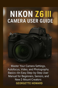 Nikon Z6 III Camera User Guide: Master Your Camera Settings, Autofocus, Video, and Photography Basics-An Easy Step-by-Step User Manual for Beginners,