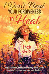 I Don't Need Your Forgiveness to Heal: The Unfiltered, Sometimes Funny Truth About Trauma, The Body & Owning Your Healing