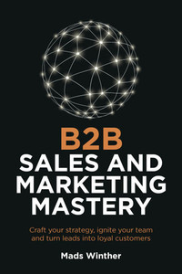 B2B Sales and Marketing Mastery: Craft Your Strategy, Ignite Your Team and Turn Leads Into Loyal Customers