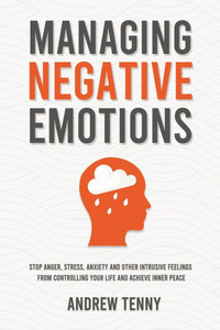 Managing Negative Emotions: Stop Anger, Stress, Anxiety and Other Intrusive Feelings From Controlling Your Life and Achieve Inner Peace