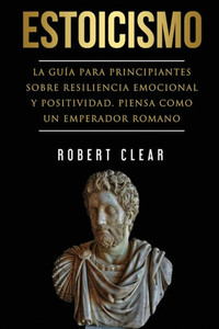 Estoicismo: La Guía Para Principiantes Sobre Resiliencia Emocional Y Positividad. Piensa Como Un Emperador Romano.