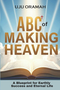 ABC of Making Heaven: A Blueprint for Earthly Success & Eternal Life ABC of Making Heaven: A Blueprint for Earthly Success & Eternal Life