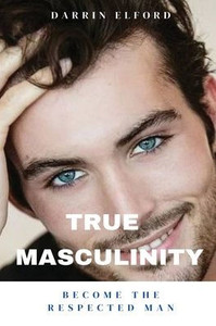 True Masculinity: Become the Respected Man True Masculinity: Become the Respected Man