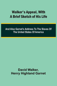 Walker's Appeal, with a Brief Sketch of His Life; And Also Garnet's Address to the Slaves of the United States of America Walker's Appeal, with a Brief Sketch of His Life; And Also Garnet's Address to the Slaves of the United States of America