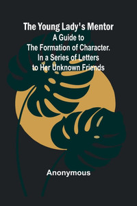 The Young Lady's Mentor A Guide to the Formation of Character. In a Series of Letters to Her Unknown Friends