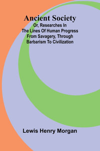 Ancient Society; Or, Researches in the Lines of Human Progress from Savagery, through Barbarism to Civilization