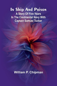 In Ship And Prison: A Story Of Five Years In The Continental Navy With Captain Samuel Tucker In Ship And Prison: A Story Of Five Years In The Continental Navy With Captain Samuel Tucker