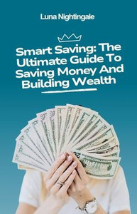 Smart Saving: The Ultimate Guide To Saving Money And Building Wealth Smart Saving: The Ultimate Guide To Saving Money And Building Wealth