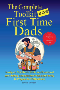 The Complete Toolkit for First Time Dads From Pregnancy to Newborn Care: Navigate Childbirth, Embrace Emotional Well-being, and Balance Work and Famil The Complete Toolkit for First Time Dads From Pregnancy to Newborn Care: Navigate Childbirth, Embrace Emotional Well-being, and Balance Work and Famil