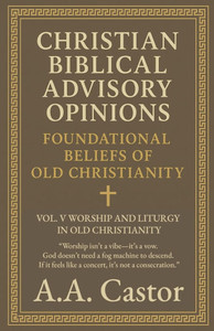 Christian Biblical Advisory Opinions: Foundational Beliefs of Old Christianity - VOL. V WORSHIP AND LITURGY IN OLD CHRISTIANITY Christian Biblical Advisory Opinions: Foundational Beliefs of Old Christianity - VOL. V WORSHIP AND LITURGY IN OLD CHRISTIANITY