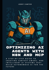 Optimizing AI Agents with n8n and MCP: A Step-by-Step Guide to Creating Context-Aware, and Intelligent AI Systems that Build Autonomous AI for the Fut Optimizing AI Agents with n8n and MCP: A Step-by-Step Guide to Creating Context-Aware, and Intelligent AI Systems that Build Autonomous AI for the Fut