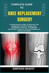 Complete Guide to Knee Replacement Surgery: A Comprehensive Insight To Recovery, Pain Management, Physical Therapy, Care, Rehabilitation Exercises, Jo Complete Guide to Knee Replacement Surgery: A Comprehensive Insight To Recovery, Pain Management, Physical Therapy, Care, Rehabilitation Exercises, Jo