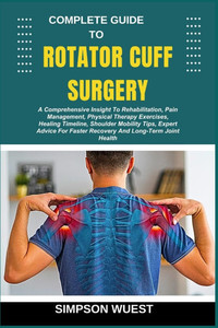 Complete Guide to Rotator Cuff Surgery: A Comprehensive Insight To Rehabilitation, Pain Management, Physical Therapy Exercises, Healing Timeline, Shou Complete Guide to Rotator Cuff Surgery: A Comprehensive Insight To Rehabilitation, Pain Management, Physical Therapy Exercises, Healing Timeline, Shou