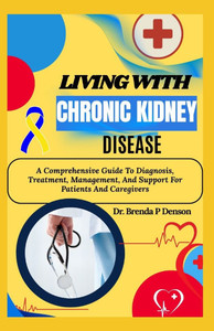 Living With Chronic Kidney Disease: A Comprehensive Guide To Diagnosis, Treatment, Management, And Support For Patients And Caregivers
