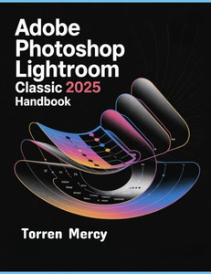 Adobe Photoshop Lightroom Classic 2025 Handbook: The Comprehensive Step-by-step Guide to Advanced Techniques, Seamless Workflow, and Photo Editing for Adobe Photoshop Lightroom Classic 2025 Handbook: The Comprehensive Step-by-step Guide to Advanced Techniques, Seamless Workflow, and Photo Editing for