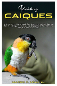 Raising Caiques: A Complete Handbook for Understanding, Caring for, Feeding, Training and Enjoying Life with the Playful Parrot Clowns