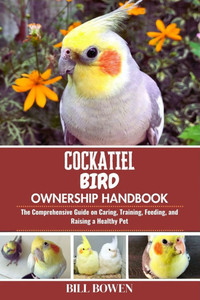 Cockatiel Bird Ownership Handbook: The Comprehensive Guide on Caring, Training, Feeding, and Raising a Healthy Pet