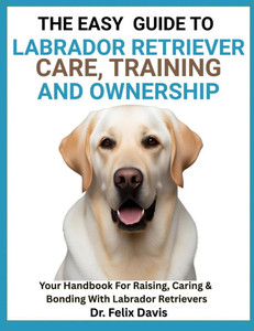 The Easy Guide to Labrador Retriever Training, Care, and Ownership: Your Handbook For Raising, Caring & Bonding With Labrador Retrievers The Easy Guide to Labrador Retriever Training, Care, and Ownership: Your Handbook For Raising, Caring & Bonding With Labrador Retrievers