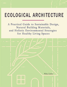 Ecological Architecture: A Practical Guide to Sustainable Design, Natural Building Materials, and Holistic Environmental Strategies for Healthy Living Ecological Architecture: A Practical Guide to Sustainable Design, Natural Building Materials, and Holistic Environmental Strategies for Healthy Living