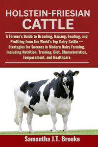 Holstein-Friesian Cattle: A Farmer's Guide to Breeding, Raising, Feeding, and Profiting from the World's Top Dairy Cattle - Strategies for Success in Holstein-Friesian Cattle: A Farmer's Guide to Breeding, Raising, Feeding, and Profiting from the World's Top Dairy Cattle - Strategies for Success in