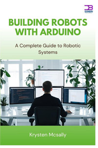Building Robots with Arduino: A Complete Guide to Robotic Systems Building Robots with Arduino: A Complete Guide to Robotic Systems