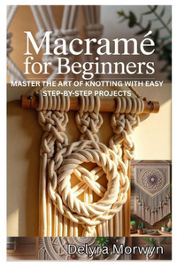 Macramé for Beginners: Master the Art of Knotting with Easy Step-By-Step Projects: A Practical Guide to Creating Beautiful Home Decor and Accessories Macramé for Beginners: Master the Art of Knotting with Easy Step-By-Step Projects: A Practical Guide to Creating Beautiful Home Decor and Accessories