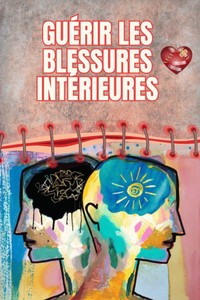 Guérir les blessures intérieures: Le chemin vers la paix, la résilience et la liberté émotionnelle: Un guide complet pour transformer ses blessures du Guérir les blessures intérieures: Le chemin vers la paix, la résilience et la liberté émotionnelle: Un guide complet pour transformer ses blessures du