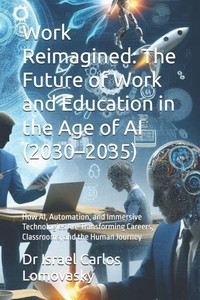 Work Reimagined: The Future of Work and Education in the Age of AI (2030-2035): How AI, Automation, and Immersive Technologies Are Transforming Career