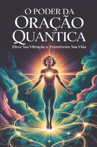 O Poder da Oração Quântica: Eleve sua Vibração e Transforme sua Vida: Fundamentos e Princípios da Física Quântica Aplicados à Oração O Poder da Oração Quântica: Eleve sua Vibração e Transforme sua Vida: Fundamentos e Princípios da Física Quântica Aplicados à Oração