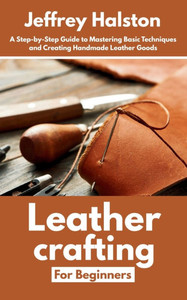 Leathercrafting for Beginners: A Step-by-Step Guide to Mastering Basic Techniques and Creating Handmade Leather Goods