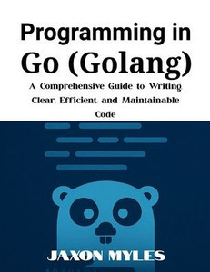 Programming in Go (Golang): A Comprehensive Guide to Writing Clear, Efficient, and Maintainable Code