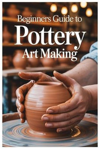 Beginners Guide to Pottery Art Making: Carving And Decorating Your Pottery: Techniques For Expressing Yourself Through Texture And Design