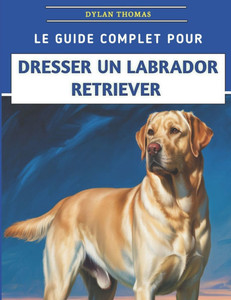 Le Guide Complet Pour Dresser Un Labrador Retriever: Techniques étape par étape pour élever un compagnon bien élevé et heureux Le Guide Complet Pour Dresser Un Labrador Retriever: Techniques étape par étape pour élever un compagnon bien élevé et heureux