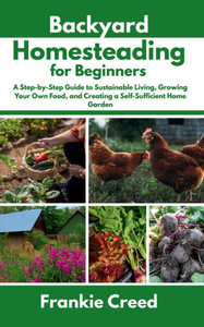 Backyard Homesteading for Beginners: A Step-by-Step Guide to Sustainable Living, Growing Your Own Food, and Creating a Self-Sufficient Home Garden