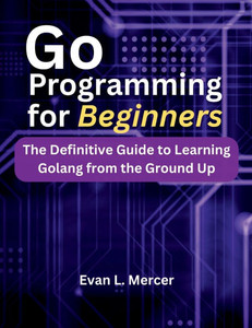 Go Programming for Beginners: The Definitive Guide to Learning Golang from the Ground Up Go Programming for Beginners: The Definitive Guide to Learning Golang from the Ground Up
