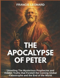 The Apocalypse of Peter: Unveiling The Mysterious Prophecies and Hidden Truths that Foretell the Coming Global Catastrophe and the End of the World