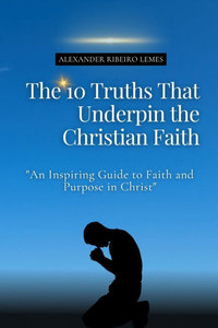 The 10 Truths That Underpin the Christian Faith: An Inspiring Guide to Faith and Purpose in Christ