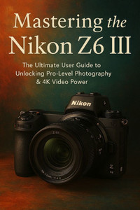 Mastering Nikon Z6 III The Ultimate User Guide To Unlocking Pro level photography & 4k Video Power