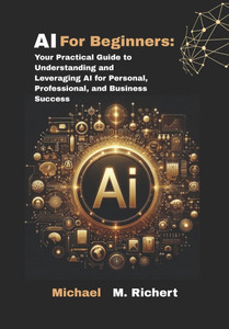 AI For Beginners: Your Practical Guide to Understanding and Leveraging AI for Personal, Professional, and Business Success