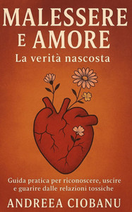 Malessere e Amore: La Verità Nascosta: Guida pratica per riconoscere, uscire e guarire dalle relazioni tossiche