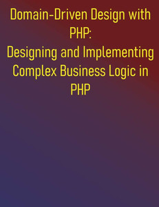 Domain-Driven Design with PHP: Designing and Implementing Complex Business Logic in PHP: The PHP Developer's Guide to Domain-Driven Design Domain-Driven Design with PHP: Designing and Implementing Complex Business Logic in PHP: The PHP Developer's Guide to Domain-Driven Design