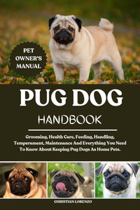 Pug Dog Handbook: Grooming, Health Care, Feeding, Handling, Temperament, Maintenance And Everything You Need To Know About Keeping Pug Dogs As Home Pe