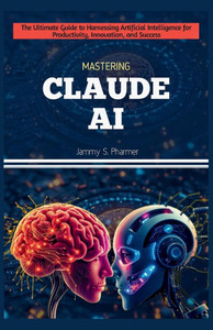 Mastering Claude AI: The Ultimate Guide to Harnessing Artificial Intelligence for Productivity, Innovation, and Success
