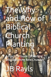 The Why and How of Biblical Church Planting: A Practical Guide to Starting and Sustaining New Churches