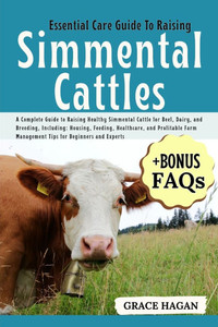 Essential Care Guide to Raising Simmental Cattles: A Complete Guide To Raising Healthy Simmental Cattle For Beef, Dairy, And Breeding, Including: Hous Essential Care Guide to Raising Simmental Cattles: A Complete Guide To Raising Healthy Simmental Cattle For Beef, Dairy, And Breeding, Including: Hous