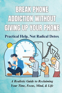 Break Phone Addiction Without Giving Up Your Phone: Practical Help, Not Radical Detox: A Realistic Guide to Reclaiming Your Time, Focus, Mind, & Life
