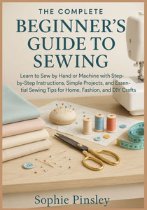 The Complete Beginner's Guide to Sewing: Learn to Sew by Hand or Machine with Step-by-Step Instructions, Simple Projects, and Essential Sewing Tips fo The Complete Beginner's Guide to Sewing: Learn to Sew by Hand or Machine with Step-by-Step Instructions, Simple Projects, and Essential Sewing Tips fo