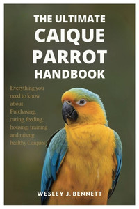 The Ultimate Caique Parrot Handbook: Everything you need to know about purchasing, caring, feeding, housing, training and raising healthy Caiques