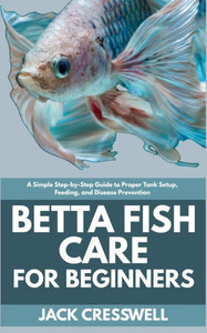 Betta Fish Care for Beginners: A Simple Step-by-Step Guide to Proper Tank Setup, Feeding, and Disease Prevention