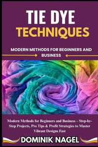 Tie Dye Techniques: Modern Methods for Beginners and Business Tie Dye Techniques: Modern Methods for Beginners and Business